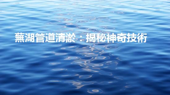 蕪湖管道清淤：揭秘神奇技術(shù)，化解城市下水道危機(jī)！